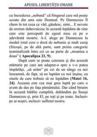 APUSUL LIBERTĂȚII UMANE
101
cu încrederea „nebună” că Singurul care mă poate
scoate din asta este Domnul. Pe Dumnezeu Îl
chem în tot ceea ce văd, gândesc, simt... E nevoie
de eroism duhovnicesc în această lepădare de sine
care este percepută de egoul meu ca pe o
adevărată moarte. A-L alege pe Dumnezeu la
modul total cere o doză de nebunie şi mult curaj
(fricoşii, pe de altă parte, sunt prima categorie
nominalizată între cei ce au parte de „moartea a
doua” ( Apocalipsa 21, 9).
După cum se poate constata şi din această
mărturie pe care am adaptat-o spre a v-o putea
împărtăşi, „să urâm” pe cei de un sânge cu noi
înseamnă, de fapt, să ne luptăm cu noi înşine, cu
sinele de care trebuie să ne lepădăm (Matei 16,
24). Aceasta este cea mai grea luptă pe care o
avem de dus pe faţa pământului. Dar când biruim
în această bătălie cumplită, dobândim pe Însuşi
Dumnezeu şi, prin El, pe toţi şi pe toate. Inclusiv
pe ai noştri, inclusiv sufletul nostru.
 
