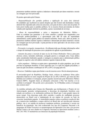 2
promotores também estariam sujeitos a indenizar o denunciado por danos materiais e morais
ou à imagem que tiver provocado.
Os pontos aprovados pela Câmara:
- Responsabilização dos partidos políticos e tipificação do caixa dois eleitoral-
Os candidatos que receberem ou usarem doações que não tiverem sido declaradas à Justiça
eleitoral irão responder pelo crime de caixa dois, com pena de dois a cinco anos de prisão. O
texto prevê multas para os partidos políticos. Se os recursos forem provenientes de fontes
vedadas pela legislação eleitoral ou partidária, a pena é aumentada de um terço.
- Abuso de responsabilidade a juízes e integrantes do Ministério Público -
Entre as condutas que passariam a ser crime estariam a atuação dos magistrados com
motivação político-partidária e a apresentação pelo MP de ação de improbidade
administrativa contra agente público de maneira temerária. Nesse caso, além de prisão, os
promotores também estariam sujeitos a indenizar o denunciado por danos materiais e morais
ou à imagem que tiver provocado. A pena prevista no texto aprovado é de seis meses a dois
anos de reclusão.
- Prevenção à corrupção, transparência - Os tribunais terão que divulgar informações sobre
o tempo de tramitação de processos com o propósito de agilizar os procedimentos.
- Aumento das penas e inserção de tipos na Lei de Crimes Hediondos- Eleva a pena para
diversos crimes, incluindo estelionato, corrupção passiva e corrupção ativa. Esses delitos
serão considerados hediondos quando a vantagem ou prejuízo para a administração pública
for igual ou superior a dez mil salários mínimos vigentes à época do fato.
- Ações populares – Reforça as regras para a apresentação de ações populares, que já está
prevista na legislação brasileira. O texto especifica que, se a ação for julgada procedente, o
autor da ação terá direito a retribuição de 10% a 20% a ser paga pelo réu.
- Recursos- Estabelece regras para limitar o uso de recursos com o fim de atrasar processos.
O procurador-geral da República, Rodrigo Janot, criticou as mudanças feitas pelos
deputados federais no texto original do Projeto de Lei (PL) 4.850/16, que trata das Dez
Medidas de Combate à Corrupção, projeto popular incentivado pelo Ministério Público
Federal (MPF). Segundo Janot, as alterações colocaram o País "em marcha a ré no
combate à corrupção". De acordo com o procurador, "as 10 Medidas contra a Corrupção
não existem mais".
As medidas adotadas pela Câmara dos Deputados que desfiguraram o Projeto de Lei
Anticorrupção aumenta vertiginosamente a descrença da população brasileira com
relação aos políticos e às instituições políticas do Brasil que é uma grande marca de
nosso tempo. Esta descrença pode abrir caminho à quebra do malfadado processo
democrático no Brasil com a implantação de um regime de exceção no bojo da
crescente insatisfação popular. A insatisfação popular contra os políticos resulta do fato
de a maioria dos candidatos a cargos eletivos no Brasil não ser movida pelo interesse
público, isto é, no sentido de promover mudanças políticas, econômicas e sociais em
benefício da população. Isto está evidenciado nos atos do Congresso Nacional e de
integrantes do Poder Executivo se autoprotegerem da Operação Lava Jato e do governo
Michel Temer e de seus aliados no Congresso Nacional ao aprovarem medidas como a
PEC 241/ PEC 55 atentatórias aos interesses da população brasileira.
 