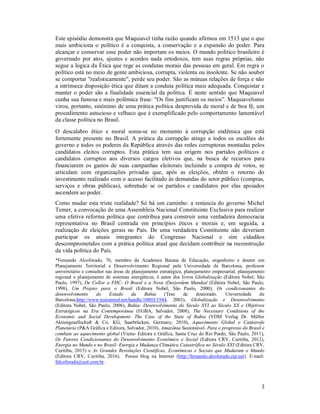 3
Este episódio demonstra que Maquiavel tinha razão quando afirmou em 1513 que o que
mais ambiciona o político é a conquista, a conservação e a expansão do poder. Para
alcançar e conservar esse poder não importam os meios. O mundo político brasileiro é
governado por atos, ajustes e acordos nada ortodoxos, tem suas regras próprias, não
segue a lógica da Ética que rege as condutas morais das pessoas em geral. Em regra o
político está no meio de gente ambiciosa, corrupta, violenta ou insolente. Se não souber
se comportar "realisticamente", perde seu poder. São as mútuas relações de força e não
a intrínseca disposição ética que ditam a conduta política mais adequada. Conquistar e
manter o poder são a finalidade essencial da política. É neste sentido que Maquiavel
cunha sua famosa e mais polêmica frase: "Os fins justificam os meios”. Maquiavelismo
virou, portanto, sinônimo de uma prática política desprovida de moral e de boa fé, um
procedimento astucioso e velhaco que é exemplificado pelo comportamento lamentável
da classe política no Brasil.
O descalabro ético e moral soma-se no momento à corrupção endêmica que está
fortemente presente no Brasil. A prática da corrupção atinge a todos os escalões do
governo e todos os poderes da República através das redes corruptoras montadas pelos
candidatos eleitos corruptos. Esta prática tem sua origem nos partidos políticos e
candidatos corruptos aos diversos cargos eletivos que, na busca de recursos para
financiarem os gastos de suas campanhas eleitorais incluindo a compra de votos, se
articulam com organizações privadas que, após as eleições, obtêm o retorno do
investimento realizado com o acesso facilitado às demandas do setor público (compras,
serviços e obras públicas), sobretudo se os partidos e candidatos por elas apoiados
ascendem ao poder.
Como mudar esta triste realidade? Só há um caminho: a renúncia do governo Michel
Temer, a convocação de uma Assembleia Nacional Constituinte Exclusiva para realizar
uma efetiva reforma política que contribua para construir uma verdadeira democracia
representativa no Brasil centrada em princípios éticos e morais e, em seguida, a
realização de eleições gerais no País. De uma verdadeira Constituinte não deveriam
participar os atuais integrantes do Congresso Nacional e sim cidadãos
descomprometidos com a prática política atual que decidam contribuir na reconstrução
da vida política do País.
*Fernando Alcoforado, 76, membro da Academia Baiana de Educação, engenheiro e doutor em
Planejamento Territorial e Desenvolvimento Regional pela Universidade de Barcelona, professor
universitário e consultor nas áreas de planejamento estratégico, planejamento empresarial, planejamento
regional e planejamento de sistemas energéticos, é autor dos livros Globalização (Editora Nobel, São
Paulo, 1997), De Collor a FHC- O Brasil e a Nova (Des)ordem Mundial (Editora Nobel, São Paulo,
1998), Um Projeto para o Brasil (Editora Nobel, São Paulo, 2000), Os condicionantes do
desenvolvimento do Estado da Bahia (Tese de doutorado. Universidade de
Barcelona,http://www.tesisenred.net/handle/10803/1944, 2003), Globalização e Desenvolvimento
(Editora Nobel, São Paulo, 2006), Bahia- Desenvolvimento do Século XVI ao Século XX e Objetivos
Estratégicos na Era Contemporânea (EGBA, Salvador, 2008), The Necessary Conditions of the
Economic and Social Development- The Case of the State of Bahia (VDM Verlag Dr. Müller
Aktiengesellschaft & Co. KG, Saarbrücken, Germany, 2010), Aquecimento Global e Catástrofe
Planetária (P&A Gráfica e Editora, Salvador, 2010), Amazônia Sustentável- Para o progresso do Brasil e
combate ao aquecimento global (Viena- Editora e Gráfica, Santa Cruz do Rio Pardo, São Paulo, 2011),
Os Fatores Condicionantes do Desenvolvimento Econômico e Social (Editora CRV, Curitiba, 2012),
Energia no Mundo e no Brasil- Energia e Mudança Climática Catastrófica no Século XXI (Editora CRV,
Curitiba, 2015) e As Grandes Revoluções Científicas, Econômicas e Sociais que Mudaram o Mundo
(Editora CRV, Curitiba, 2016). Possui blog na Internet (http://fernando.alcoforado.zip.net). E-mail:
falcoforado@uol.com.br.
 
