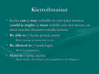 Kiertoilmaisut Koska  can  ja  may  verbeillä on vain kaksi muotoa ( could ja might ) ja  must  verbillä vain yksi muoto, on muut muodot ilmaistava muilla keinoin. Be able to  (=kyetä, pystyä, osata) Myös: manage to, know how to ym. Be allowed to  (=saada lupa) Myös: be permitted to Have to  (=pitää, täytyä) Myös: need to, be forced to, be compelled to, be obliged to 