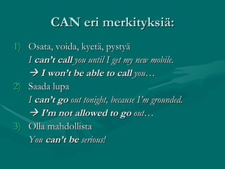CAN eri merkityksiä: Osata, voida, kyetä, pystyä I  can’t call  you until I get my new mobile.    I won’t be able to call  you… 2) Saada lupa I  can’t go  out tonight, because I’m grounded.    I’m not allowed to go  out… 3) Olla mahdollista You  can’t be  serious! 