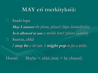 MAY eri merkityksiä: Saada lupa May I answer  the phone, please? (lupa läsnäolijoilta) Is it allowed to use  a mobile here? (yleiset säännöt) 2) Saattaa, ehkä  I  may be  a bit late. I  might pop  in for a while. Huom!  Maybe = ehkä (may + be yhteen!) 