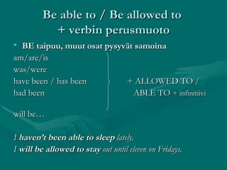 Be able to / Be allowed to  + verbin perusmuoto BE taipuu, muut osat pysyvät samoina am/are/is    was/were  have been / has been  + ALLOWED TO / had been   ABLE TO  + infinitiivi   will be… I  haven’t been able to sleep  lately. I  will be allowed to stay  out until eleven on Fridays. 