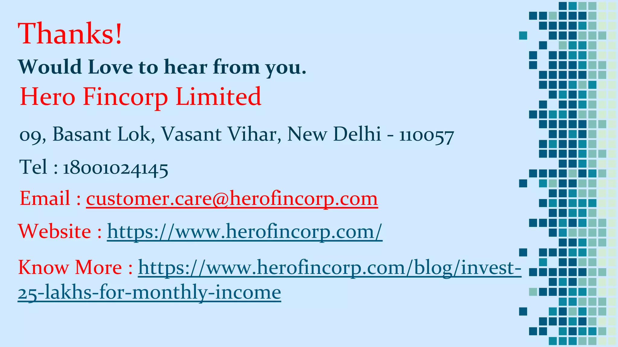 Thanks!
Would Love to hear from you.
Hero Fincorp Limited
09, Basant Lok, Vasant Vihar, New Delhi - 110057
Tel : 18001024145
Email : customer.care@herofincorp.com
Website : https://www.herofincorp.com/
Know More : https://www.herofincorp.com/blog/invest-
25-lakhs-for-monthly-income