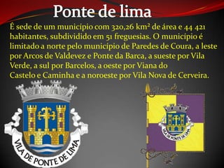 É sede de um município com 320,26 km² de área e 44 421
habitantes, subdividido em 51 freguesias. O município é
limitado a norte pelo município de Paredes de Coura, a leste
por Arcos de Valdevez e Ponte da Barca, a sueste por Vila
Verde, a sul por Barcelos, a oeste por Viana do
Castelo e Caminha e a noroeste por Vila Nova de Cerveira.
 