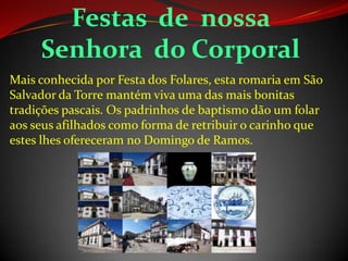 Mais conhecida por Festa dos Folares, esta romaria em São
Salvador da Torre mantém viva uma das mais bonitas
tradições pascais. Os padrinhos de baptismo dão um folar
aos seus afilhados como forma de retribuir o carinho que
estes lhes ofereceram no Domingo de Ramos.
Festas de nossa
Senhora do Corporal
 