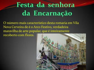 Festa da senhora
da Encarnação
O número mais característico desta romaria em Vila
Nova Cerveira de é o Arco Festivo, verdadeira
maravilha de arte popular, que é inteiramente
recoberto com flores.
 