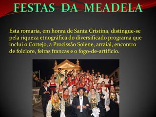 Esta romaria, em honra de Santa Cristina, distingue-se
pela riqueza etnográfica do diversificado programa que
inclui o Cortejo, a Procissão Solene, arraial, encontro
de folclore, feiras francas e o fogo-de-artifício.
 