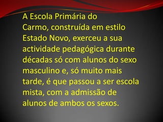 A Escola Primária do
Carmo, construída em estilo
Estado Novo, exerceu a sua
actividade pedagógica durante
décadas só com alunos do sexo
masculino e, só muito mais
tarde, é que passou a ser escola
mista, com a admissão de
alunos de ambos os sexos.
 