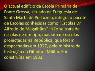 O actual edifício da Escola Primária de
Fonte Grossa, situado na Freguesia de
Santa Marta de Portuzelo, integra o pacote
de Escolas conhecidas como "Escolas Dr.
Alfredo de Magalhães". Não se trata de
escolas de um tipo, mas sim de escolas
projectadas na República, que foram
despachadas em 1927, pelo ministro da
Instrução da Ditadura Militar. Foi
construída em 1933.
 
