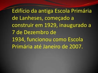 Edifício da antiga Escola Primária
de Lanheses, começado a
construir em 1929, inaugurado a
7 de Dezembro de
1934, funcionou como Escola
Primária até Janeiro de 2007.
 