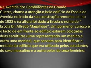 Na Avenida dos Combatentes da Grande
Guerra, chama a atenção o belo edifício da Escola da
Avenida no início da sua construção remonta ao ano
de 1928 e na altura foi dado à Escola o nome de “
Escola Dr. Alfredo Magalhães”. Um pormenor curioso é
o facto de em frente ao edifício estarem colocadas
duas esculturas (uma representando um menino e
outra uma menina), que serviam para identificar a
metade do edifício que era utilizado pelos estudantes
do sexo masculino e a outra pelos do sexo feminino.
 