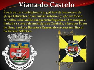 É sede de um município com 314,36 km² de área e cerca de
36 750 habitantes no seu núcleo urbano e 91 460 em todo o
concelho, subdividido em quarenta freguesias. O município é
limitado a norte pelo município de Caminha, a leste por Ponte
de Lima, a sul por Barcelos e Esposende e a oeste tem litoral
no Oceano Atlântico.
 