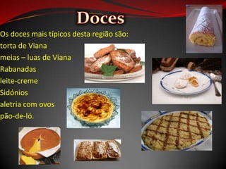 Os doces mais típicos desta região são:
torta de Viana
meias – luas de Viana
Rabanadas
leite-creme
Sidónios
aletria com ovos
pão-de-ló.
 