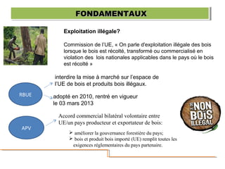 Exploitation illégale?
Commission de l’UE, « On parle d'exploitation illégale des bois
lorsque le bois est récolté, transformé ou commercialisé en
violation des lois nationales applicables dans le pays où le bois
est récolté »
FONDAMENTAUXFONDAMENTAUXFONDAMENTAUXFONDAMENTAUX
RBUE
interdire la mise à marché sur l’espace de
l’UE de bois et produits bois illégaux.
adopté en 2010, rentré en vigueur
le 03 mars 2013
APV
Accord commercial bilatéral volontaire entre
UE/un pays producteur et exportateur de bois:
 améliorer la gouvernance forestière du pays;
 bois et produit bois importé (UE) remplit toutes les
exigences réglementaires du pays partenaire.
 