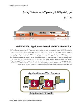 Edit by Mohammad Najafikhah
https://www.linkedin.com/in/mohammad-najafikhah/
‫با‬ ‫رابطه‬ ‫در‬APV‫محصوالت‬ ‫از‬Array Networks
‫(قسمت‬‫سوم‬)
WebWall Web Application Firewall and DDoS Protection
‫از‬ ‫استفاده‬ ‫با‬WebWall‫سری‬ ،‫داشت‬ ‫خواهی‬ ‫اپلیکیشن‬ ‫وب‬ ‫امنیتی‬ ‫های‬ ‫قابلیت‬ ‫از‬ ‫ای‬ ‫مجموعه‬APV‫حمالت‬ ‫برابر‬ ‫در‬ ‫میتواند‬DoS/DDoS
‫و‬URL‫خرابکارانه‬ ‫های‬‫و‬ ‫کند‬ ‫محافظت‬‫الیه‬ ‫از‬ ‫وسیعی‬ ‫طیف‬2‫الیه‬ ‫محافظ‬ ‫های‬ ‫سیاست‬ ‫طریق‬ ‫از‬7‫اجازه‬ ‫ما‬ ‫به‬ ‫بیشتر‬ ‫امنیت‬ ‫بردن‬ ‫باال‬ ‫برای‬
‫تجهیزات‬ .‫میدهد‬APV‫سرورها‬ ‫و‬ ‫ها‬ ‫ازبرنامه‬ ‫حفاظت‬ ‫برای‬ ‫اند‬ ‫شده‬ ‫مستحکم‬‫حمالت‬ ‫از‬DDoS‫های‬ ‫الیه‬ ‫در‬4‫و‬7، ‫اپلیکیشن‬ ‫های‬ ‫الیه‬ ‫در‬
Session‫حمالت‬ ‫از‬ ‫جلوگیری‬ ‫برای‬ ‫محتوا‬ ‫کردن‬ ‫فیلتر‬ ‫واز‬ ، ‫شبکه‬ ‫و‬DDoS‫مانند‬ ‫مخصوص‬ ‫های‬ ‫اپلیکیشن‬ ‫و‬ ‫پروتکل‬ ‫اساس‬ ‫بر‬Syn-Flood
‫و‬Tear Drop‫و‬Ping-Of-Death،Nimda،Smurf‫مخرب‬ ‫حمالت‬ ‫دیگر‬ ‫و‬‫ماشین‬ ‫یادگیری‬ ‫های‬ ‫ویژگی‬ ‫این؛‬ ‫به‬ ‫عالوه‬ .‫میکند‬ ‫استفاده‬
DDoS Protection‫مقادیر‬ ‫خودکار‬ ‫تنظیم‬ ‫و‬ ‫ناهنجاری‬ ‫تشخیص‬ ‫برای‬ ‫محصول‬ ‫این‬Threshold‫تجهیز‬ .‫میباشد‬ ‫نیز‬APV‫ویژگی‬ ‫دارای‬
‫های‬NAT،ACL‫و‬Stateful Packet Flow Inspection‫محافظت‬ ‫برای‬.‫میباشد‬ ‫مجاز‬ ‫غیر‬ ‫دسترسی‬ ‫و‬ ‫حمالت‬ ‫برابر‬ ‫در‬
 