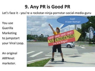 9. Any PR is Good PR Let’s face it - you’re a rockstar-ninja-pornstar-social-media-guru You use Guerilla Marketing to jumpstart your Viral Loop. An original ARPAnet  marketer. Cool!  A Lean Startup! 