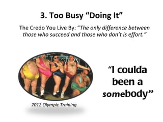 3. Too Busy “Doing It” The Credo You Live By: “ The only difference between those who succeed and those who don’t is effort.” “ I coulda been a  some body ” 2012 Olympic Training 
