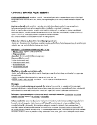 Cardiopatiaischemică. Anginapectorală
Cardiopatia ischemică:acutăsau cronică, caracterizatăprinreducereasauîntrerupereacirculației
sanguine înmiocard,dincauza proceselorpatologiceorganice saufuncționale înarterele coronare ale
cordului.
Angina pectorală:sindromclinic,expresiaischemieimiocardice tranzitorii,caracterizatăprin
tulburareacirculației coronariene,cuschimbări metabolicereversibile înmiocard.
Clinicse manifestăprindurere toracicăanterioară(retrosternal),cuiradiere lanivelul mandibulei,
umerilor,brațelor,cucaracterde apăsare sau constricție,pacientul odescrie pe osuprafațămare,și
apare laefortfizic,stres,postprandial (dupăconsumde alimente).
Este amelioratăde repaussauadministrare de nitroglicerină.
În baza durerii toracice, deosebim2tipuri de angine pectorale:
- tipică:are 4 caracteristici (localizare,caracter,relație cuefortfizic,factori agravanți saude ameliorare);
- atipică:are mai puținde 3 dincele 4 caracteristici.
Clasificarea cardiopatiei ischemice (OMS, 1979):
1. Moarte subită(oprireacardiacăprimară)
2. Anginapectorală
a) de efort:de novo,stabilă(4 clase),agravată
b) spontană(prinzmetal)
3. Infarct miocardicacut
4. Infarct miocardicvechi
5. Tulburări de ritm
6. Insuficiențacardiacă.
Clasificarea clinică a anginei pectorale:
- tipică(definită):disconfortsubsternalde durată;provocatde efort,stres;amelioratprinrepaussau
nitroglicerină
- atipică(probabilă):întrunește 2dincaracteristicilede mai sus
- durere toracicănon-cardiacă:întrunește 1 sau niciocaracteristicăde mai sus.
Etiologie:
Cel mai deseste aterosclerozacoronariană. Dar asta nu înseamnăcă va provoca tot timpul angor
pectoral,căci blocareala jumătate a lumenului stenozatateroscleroticpoate sănu afecteze substanțial
debitul sanguin,sauariaafectatăpoate fi suficientirigatăprinramuri colaterale anastomozice.
În inițiereași progresarea procesului ateroscleroticsunt implicate celule:endoteliale, musculare
netede,plachete, monocite/macrofage și limfociteT.
Celule endoteliale –cele mai răspândite înorganism, în sistemul arterial reprezintăprincipalabarieră
între elementele sanguineși peretelearterial.Țesutul formatdinaceste celule posedăactivitate
metabolicăînaltă,este capabil săsintetizezesubstanțevasoactive,posedăefectprocoagulant.Pe
suprafațăaceste celule posedăreceptori pentrudiferite molecule: lipoproteinedensitate joasă(LDL),
factori de creștere.Aceste celulepotfi și ca barierăde permeabilitate,controlândpasajul moleculelorîn
interiorul pereteluiarterial,potoxidaLDLși formaoxidnitric(NO), princare se menține vasodilatarea.
 