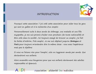 INTRODUCTION
Pourquoi cette association ? j'ai créé cette association pour aider tous les gens
qui sont en galère et à la recherche d'un emploi.
Personnellement suite à deux année de chômage, une maladie et une fille
myopathe, je me suis promis d'aider mon prochain (de toute nationalité) et
être utile dans la société. J'ai toujours essayé de trouver un emploi, j'ai fait
les boites d'intérim, Pole emploi, Je me suis déplacé jusqu'en Bretagne et
Paris pour toujours m'entendre dire la même chose : vous avez l'expérience
mais pas le diplôme
Si nous ne faisons rien pour l'emploi, cela va s'aggraver année par année. Que
deviendront nos enfants.
Alors ensemble nous bougerons pour que nos enfants deviennent des adultes
responsables et épanouis.

ASDI

Association Solidarité Des Individus

 