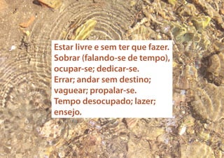 Estar livre e sem ter que fazer.
Sobrar (falando-se de tempo),
ocupar-se; dedicar-se.
Errar; andar sem destino;
vaguear; propalar-se.
Tempo desocupado; lazer;
ensejo.

 
