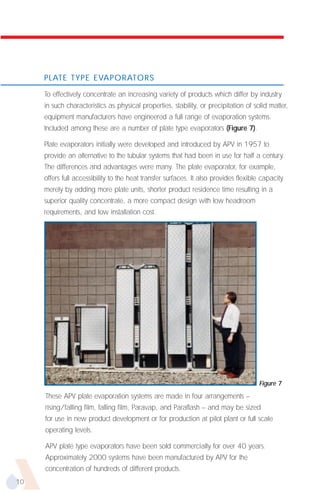 PLATE TYPE EVAPORATORS

     To effectively concentrate an increasing variety of products which differ by industry
     in such characteristics as physical properties, stability, or precipitation of solid matter,
     equipment manufacturers have engineered a full range of evaporation systems.
     Included among these are a number of plate type evaporators (Figure 7).

     Plate evaporators initially were developed and introduced by APV in 1957 to
     provide an alternative to the tubular systems that had been in use for half a century.
     The differences and advantages were many. The plate evaporator, for example,
     offers full accessibility to the heat transfer surfaces. It also provides flexible capacity
     merely by adding more plate units, shorter product residence time resulting in a
     superior quality concentrate, a more compact design with low headroom
     requirements, and low installation cost.




                                                                                      Figure 7
     These APV plate evaporation systems are made in four arrangements –
     rising/falling film, falling film, Paravap, and Paraflash – and may be sized
     for use in new product development or for production at pilot plant or full scale
     operating levels.

     APV plate type evaporators have been sold commercially for over 40 years.
     Approximately 2000 systems have been manufactured by APV for the
     concentration of hundreds of different products.
10
 