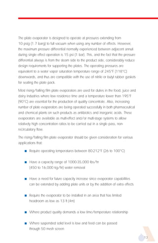The plate evaporator is designed to operate at pressures extending from
10 psig (1.7 barg) to full vacuum when using any number of effects. However,
the maximum pressure differential normally experienced between adjacent annuli
during single effect operation is 15 psi (1 bar). This, and the fact that the pressure
differential always is from the steam side to the product side, considerably reduce
design requirements for supporting the plates. The operating pressures are
equivalent to a water vapor saturation temperature range of 245°F (118°C)
downwards, and thus are compatible with the use of nitrile or butyl rubber gaskets
for sealing the plate pack.

Most rising/falling film plate evaporators are used for duties in the food, juice and
dairy industries where low residence time and a temperature lower than 195°F
(90°C) are essential for the production of quality concentrate. Also, increasing
number of plate evaporators are being operated successfully in both pharmaceutical
and chemical plants on such products as antibiotics and inorganic acids. These
evaporators are available as multi-effect and/or multi-stage systems to allow
relatively high concentration ratios to be carried out in a single pass, non-
recirculatory flow.

The rising/falling film plate evaporator should be given consideration for various
applications that:

    s   Require operating temperatures between 80-212°F (26 to 100°C)


    s   Have a capacity range of 1000-35,000 lbs/hr
        (450 to 16,000 kg/hr) water removal


    s   Have a need for future capacity increase since evaporator capabilities
        can be extended by adding plate units or by the addition of extra effects


    s   Require the evaporator to be installed in an area that has limited
        headroom as low as 13 ft (4m)


    s   Where product quality demands a low time/temperature relationship


    s   Where suspended solid level is low and feed can be passed
        through 50 mesh screen

                                                                                         13
 