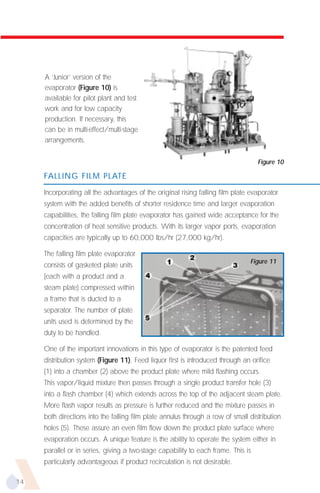 A ‘Junior’ version of the
     evaporator (Figure 10) is
     available for pilot plant and test
     work and for low capacity
     production. If necessary, this
     can be in multi-effect/multi-stage
     arrangements.

                                                                                   Figure 10

     FALLING FILM PLATE

     Incorporating all the advantages of the original rising falling film plate evaporator
     system with the added benefits of shorter residence time and larger evaporation
     capabilities, the falling film plate evaporator has gained wide acceptance for the
     concentration of heat sensitive products. With its larger vapor ports, evaporation
     capacities are typically up to 60,000 lbs/hr (27,000 kg/hr).

     The falling film plate evaporator
                                                                                Figure 11
     consists of gasketed plate units
     (each with a product and a
     steam plate) compressed within
     a frame that is ducted to a
     separator. The number of plate
     units used is determined by the
     duty to be handled.

     One of the important innovations in this type of evaporator is the patented feed
     distribution system (Figure 11). Feed liquor first is introduced through an orifice
     (1) into a chamber (2) above the product plate where mild flashing occurs.
     This vapor/liquid mixture then passes through a single product transfer hole (3)
     into a flash chamber (4) which extends across the top of the adjacent steam plate.
     More flash vapor results as pressure is further reduced and the mixture passes in
     both directions into the falling film plate annulus through a row of small distribution
     holes (5). These assure an even film flow down the product plate surface where
     evaporation occurs. A unique feature is the ability to operate the system either in
     parallel or in series, giving a two-stage capability to each frame. This is
     particularly advantageous if product recirculation is not desirable.

14
 
