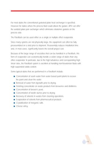For most duties the conventional gasketed plate heat exchanger is specified.
However for duties where the process fluid could attack the gasket, APV can offer
the welded plate pair exchanger which eliminates elastomer gaskets on the
process side.

The Paraflash can be used either as a single or multiple effect evaporator.

Since many systems are not physically large, the equipment can often be fully
preassembled on a skid prior to shipment. Preassembly reduces installation time
and, in most cases, significantly lowers the overall project cost.

Because of the large range of viscosities that can be handled in a Paraflash, this
form of evaporator can economically handle a wider range of duties than any
other evaporator. In particular, due to the high turbulence and corresponding high
shear rates, the Paraflash system is excellent at handling non-Newtonian fluids with
high suspended solids content.

Some typical duties that are performed in a Paraflash include:

   s   Concentration of wash water from water based paint plants to recover
       the paint and clean the water.
   s   Removal of water from dyestuffs prior to drying.
   s   Finishing concentrator on waste products from breweries and distilleries.
   s   Concentration of brewer’s yeast.
   s   Concentration of kaolin slurries prior to drying.
   s   Recovery of solvents in wastes from cleaning operations.
   s   Evaporation of solvents from pharmaceutical products.
   s   Crystallization of inorganic salts.
   s   Cheese whey.




                                                                                       19
 