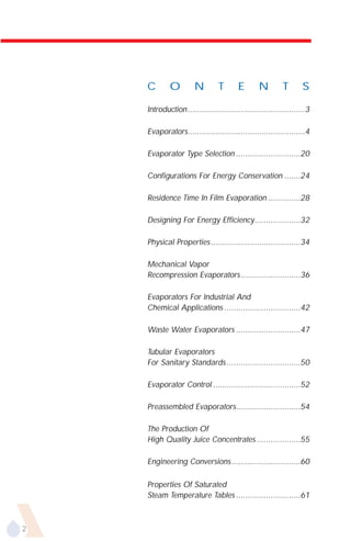 C       O         N         T       E       N         T       S

    Introduction ...................................................3

    Evaporators...................................................4

    Evaporator Type Selection ............................20

    Configurations For Energy Conservation .......24

    Residence Time In Film Evaporation ..............28

    Designing For Energy Efficiency....................32

    Physical Properties .......................................34

    Mechanical Vapor
    Recompression Evaporators..........................36

    Evaporators For Industrial And
    Chemical Applications .................................42

    Waste Water Evaporators ............................47

    Tubular Evaporators
    For Sanitary Standards ................................50

    Evaporator Control ......................................52

    Preassembled Evaporators............................54

    The Production Of
    High Quality Juice Concentrates ...................55

    Engineering Conversions ..............................60

    Properties Of Saturated
    Steam Temperature Tables ............................61



2
 