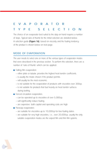 E      V A          P     O         R       A       T       O   R
     T      Y     P     E            S       E       L       E   C   T   I    O        N
     The choice of an evaporator best suited to the duty on hand requires a number
     of steps. Typical rules of thumb for the initial selection are detailed below.
     A selection guide (Figure 16), based on viscosity and the fouling tendency
     of the product is shown below on next page.


     MODE OF EVAPORATION

     The user needs to select one or more of the various types of evaporator modes
     that were described in the previous section. To perform this selection, there are a
     number of ‘rules of thumb’ which can be applied.

     s   Falling film evaporation:
         – either plate or tubular, provides the highest heat transfer coefficients.
         – is usually the mode chosen if the product permits.
         – will usually be the most economic.
         – is not suitable for the evaporation of products with viscosities over 300cp.
         – is not suitable for products that foul heavily on heat transfer surfaces
           during boiling.
     s   Forced circulation evaporators:
         – can be operated up to viscosities of over 5,000cp.
         – will significantly reduce fouling.
         – are expensive; both capital and operating costs are high.
     s   Paravap evaporators:
         – are suitable for viscosities up to 10,000cp for low fouling duties.
         – are suitable for very high viscosities, i.e., over 20,000cp, usually the only
           suitable evaporation modes are the wiped film and thin film systems.




20
 