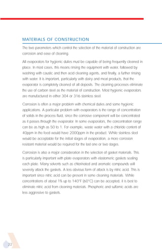 MATERIALS OF CONSTRUCTION

     The two parameters which control the selection of the material of construction are
     corrosion and ease of cleaning.

     All evaporators for hygienic duties must be capable of being frequently cleaned in
     place. In most cases, this means rinsing the equipment with water, followed by
     washing with caustic and then acid cleaning agents, and finally, a further rinsing
     with water. It is important, particularly with dairy and meat products, that the
     evaporator is completely cleaned of all deposits. The cleaning processes eliminate
     the use of carbon steel as the material of construction. Most hygienic evaporators
     are manufactured in either 304 or 316 stainless steel.

     Corrosion is often a major problem with chemical duties and some hygienic
     applications. A particular problem with evaporators is the range of concentration
     of solids in the process fluid, since the corrosive component will be concentrated
     as it passes through the evaporator. In some evaporators, the concentration range
     can be as high as 50 to 1. For example, waste water with a chloride content of
     40ppm in the feed would have 2000ppm in the product. While stainless steel
     would be acceptable for the initial stages of evaporation, a more corrosion
     resistant material would be required for the last one or two stages.

     Corrosion is also a major consideration in the selection of gasket materials. This
     is particularly important with plate evaporators with elastomeric gaskets sealing
     each plate. Many solvents such as chlorinated and aromatic compounds will
     severely attack the gaskets. A less obvious form of attack is by nitric acid. This is
     important since nitric acid can be present in some cleaning materials. While
     concentrations of about 1% up to 140°F (60°C) can be accepted, it is best to
     eliminate nitric acid from cleaning materials. Phosphoric and sulfamic acids are
     less aggressive to gaskets.




22
 