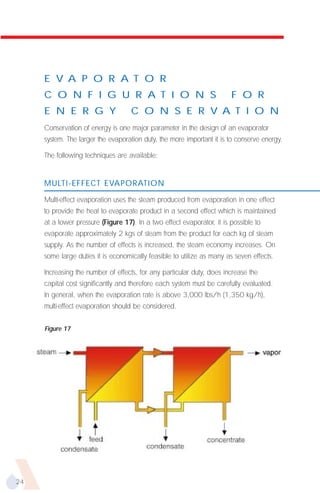 E V A P O R A T O R
     C O N F I G U R A T I O N S                                        F O R
     E N E R G Y                    C O N S E R V A T I O N
     Conservation of energy is one major parameter in the design of an evaporator
     system. The larger the evaporation duty, the more important it is to conserve energy.

     The following techniques are available:


     MULTI-EFFECT EVAPORATION

     Multi-effect evaporation uses the steam produced from evaporation in one effect
     to provide the heat to evaporate product in a second effect which is maintained
     at a lower pressure (Figure 17). In a two effect evaporator, it is possible to
     evaporate approximately 2 kgs of steam from the product for each kg of steam
     supply. As the number of effects is increased, the steam economy increases. On
     some large duties it is economically feasible to utilize as many as seven effects.

     Increasing the number of effects, for any particular duty, does increase the
     capital cost significantly and therefore each system must be carefully evaluated.
     In general, when the evaporation rate is above 3,000 lbs/h (1,350 kg/h),
     multi-effect evaporation should be considered.


     Figure 17




24
 