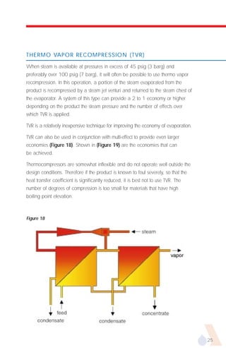 THERMO VAPOR RECOMPRESSION (TVR)

When steam is available at pressures in excess of 45 psig (3 barg) and
preferably over 100 psig (7 barg), it will often be possible to use thermo vapor
recompression. In this operation, a portion of the steam evaporated from the
product is recompressed by a steam jet venturi and returned to the steam chest of
the evaporator. A system of this type can provide a 2 to 1 economy or higher
depending on the product the steam pressure and the number of effects over
which TVR is applied.

TVR is a relatively inexpensive technique for improving the economy of evaporation.

TVR can also be used in conjunction with multi-effect to provide even larger
economies (Figure 18). Shown in (Figure 19) are the economies that can
be achieved.

Thermocompressors are somewhat inflexible and do not operate well outside the
design conditions. Therefore if the product is known to foul severely, so that the
heat transfer coefficient is significantly reduced, it is best not to use TVR. The
number of degrees of compression is too small for materials that have high
boiling point elevation.



Figure 18




                                                                                      25
 
