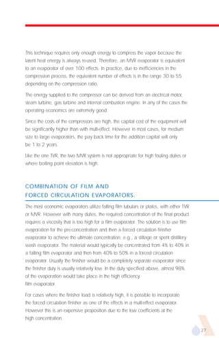 This technique requires only enough energy to compress the vapor because the
latent heat energy is always re-used. Therefore, an MVR evaporator is equivalent
to an evaporator of over 100 effects. In practice, due to inefficiencies in the
compression process, the equivalent number of effects is in the range 30 to 55
depending on the compression ratio.

The energy supplied to the compressor can be derived from an electrical motor,
steam turbine, gas turbine and internal combustion engine. In any of the cases the
operating economics are extremely good.

Since the costs of the compressors are high, the capital cost of the equipment will
be significantly higher than with multi-effect. However in most cases, for medium
size to large evaporators, the pay back time for the addition capital will only
be 1 to 2 years.

Like the one TVR, the two MVR system is not appropriate for high fouling duties or
where boiling point elevation is high.



COMBINATION OF FILM AND
FORCED CIRCULATION EVAPORATORS.

The most economic evaporators utilize falling film tubulars or plates, with either TVR
or MVR. However with many duties, the required concentration of the final product
requires a viscosity that is too high for a film evaporator. The solution is to use film
evaporation for the pre-concentration and then a forced circulation finisher
evaporator to achieve the ultimate concentration; e.g., a stillage or spent distillery
wash evaporator. The material would typically be concentrated from 4% to 40% in
a falling film evaporator and then from 40% to 50% in a forced circulation
evaporator. Usually the finisher would be a completely separate evaporator since
the finisher duty is usually relatively low. In the duty specified above, almost 98%
of the evaporation would take place in the high efficiency
film evaporator.

For cases where the finisher load is relatively high, it is possible to incorporate
the forced circulation finisher as one of the effects in a multi-effect evaporator.
However this is an expensive proposition due to the low coefficients at the
high concentration.

                                                                                           27
 