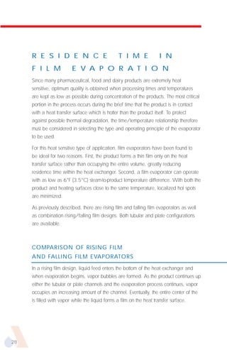 R E S I D E N C E                            T I M E              I N
     F I L M             E V A P O R A T I O N
     Since many pharmaceutical, food and dairy products are extremely heat
     sensitive, optimum quality is obtained when processing times and temperatures
     are kept as low as possible during concentration of the products. The most critical
     portion in the process occurs during the brief time that the product is in contact
     with a heat transfer surface which is hotter than the product itself. To protect
     against possible thermal degradation, the time/temperature relationship therefore
     must be considered in selecting the type and operating principle of the evaporator
     to be used.

     For this heat sensitive type of application, film evaporators have been found to
     be ideal for two reasons. First, the product forms a thin film only on the heat
     transfer surface rather than occupying the entire volume, greatly reducing
     residence time within the heat exchanger. Second, a film evaporator can operate
     with as low as 6°F (3.5°C) steam-to-product temperature difference. With both the
     product and heating surfaces close to the same temperature, localized hot spots
     are minimized.

     As previously described, there are rising film and falling film evaporators as well
     as combination rising/falling film designs. Both tubular and plate configurations
     are available.



     COMPARISON OF RISING FILM
     AND FALLING FILM EVAPORATORS

     In a rising film design, liquid feed enters the bottom of the heat exchanger and
     when evaporation begins, vapor bubbles are formed. As the product continues up
     either the tubular or plate channels and the evaporation process continues, vapor
     occupies an increasing amount of the channel. Eventually, the entire center of the
     is filled with vapor while the liquid forms a film on the heat transfer surface.




28
 