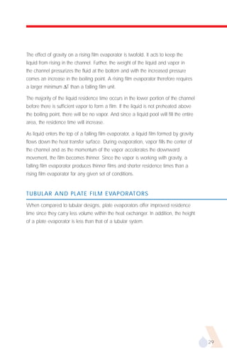 The effect of gravity on a rising film evaporator is twofold. It acts to keep the
liquid from rising in the channel. Further, the weight of the liquid and vapor in
the channel pressurizes the fluid at the bottom and with the increased pressure
comes an increase in the boiling point. A rising film evaporator therefore requires
a larger minimum ∆T than a falling film unit.

The majority of the liquid residence time occurs in the lower portion of the channel
before there is sufficient vapor to form a film. If the liquid is not preheated above
the boiling point, there will be no vapor. And since a liquid pool will fill the entire
area, the residence time will increase.

As liquid enters the top of a falling film evaporator, a liquid film formed by gravity
flows down the heat transfer surface. During evaporation, vapor fills the center of
the channel and as the momentum of the vapor accelerates the downward
movement, the film becomes thinner. Since the vapor is working with gravity, a
falling film evaporator produces thinner films and shorter residence times than a
rising film evaporator for any given set of conditions.


TUBULAR AND PLATE FILM EVAPORATORS

When compared to tubular designs, plate evaporators offer improved residence
time since they carry less volume within the heat exchanger. In addition, the height
of a plate evaporator is less than that of a tubular system.




                                                                                          29
 