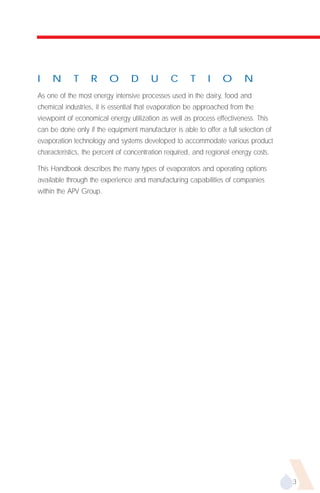 I    N      T     R      O       D      U      C      T     I    O       N
As one of the most energy intensive processes used in the dairy, food and
chemical industries, it is essential that evaporation be approached from the
viewpoint of economical energy utilization as well as process effectiveness. This
can be done only if the equipment manufacturer is able to offer a full selection of
evaporation technology and systems developed to accommodate various product
characteristics, the percent of concentration required, and regional energy costs.

This Handbook describes the many types of evaporators and operating options
available through the experience and manufacturing capabilities of companies
within the APV Group.




                                                                                      3
 