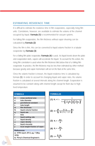 ESTIMATING RESIDENCE TIME

     It is difficult to estimate the residence time in film evaporators, especially rising film
     units. Correlations, however, are available to estimate the volume of the channel
     occupied by liquid. Formula (1) is recommended for vacuum systems.

     For falling film evaporators, the film thickness without vapor shearing can be
     calculated by Formula (2).

     Since the film is thin, this can be converted to liquid volume fraction in a tubular
     evaporator by Formula (3).

     For a falling film plate evaporator, Formula (4) is used. As liquid travels down the plate
     and evaporation starts, vapors will accelerate the liquid. To account for this action, the
     rising film correlation is used when the film thickness falls below that of a falling film
     evaporator. In practice, the film thickness may be less than estimated by either method
     because gravity and vapor momentum will act on the fluid at the same time.

     Once the volume fraction is known, the liquid residence time is calculated by
     formula (5). In order to account for changing liquid and vapor rates, the volume
     fraction is calculated at several intervals along the channel length. Evaporation is
     assumed to be constant along with channel length except for flash due to high
     feed temperature.


      SYMBOLS                                         FORMULAS

      A       cross sectional area                                                        1
      d       tube diameter                           (1)   RL = 1 –
                                                                              (           ) ( 2ρρ )
                                                                                                       .5
                                                                         1+       1–y              V
      g       gravitational constant                                               y               L

      L       tube length
      m       film thickness
                                                                           3Γµ
                                                                   [                      ]
                                                                                          1
      RL      liquid volume fraction                                                          /3
                                                      (2)   m=
                                                                       g ρL ( ρL – ρv )
      qL      liquid rate
      t       time
      Γ       liquid wetting rate
      ρL      liquid density                                           4m
      ρV      vapor density
                                                      (3)   RL =
                                                                        d
      µ       liquid viscosity
      y       local weight fraction of vapor                           2m
                                                      (4)   RL =
      References                                                        Z
      a) HTRI report, BT-2, pg. 7 (May
      1978)                                                        RL AL
                                                      (5)   t=
                                                                    qL
      b) Perry's Chemical Engineer's


30
 