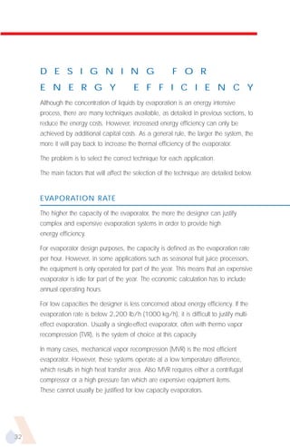 D E S I G N I N G                                   F O R
     E N E R G Y                          E F F I C I E N C Y
     Although the concentration of liquids by evaporation is an energy intensive
     process, there are many techniques available, as detailed in previous sections, to
     reduce the energy costs. However, increased energy efficiency can only be
     achieved by additional capital costs. As a general rule, the larger the system, the
     more it will pay back to increase the thermal efficiency of the evaporator.

     The problem is to select the correct technique for each application.

     The main factors that will affect the selection of the technique are detailed below.


     EVAPORATION RATE

     The higher the capacity of the evaporator, the more the designer can justify
     complex and expensive evaporation systems in order to provide high
     energy efficiency.

     For evaporator design purposes, the capacity is defined as the evaporation rate
     per hour. However, in some applications such as seasonal fruit juice processors,
     the equipment is only operated for part of the year. This means that an expensive
     evaporator is idle for part of the year. The economic calculation has to include
     annual operating hours.

     For low capacities the designer is less concerned about energy efficiency. If the
     evaporation rate is below 2,200 lb/h (1000 kg/h), it is difficult to justify multi-
     effect evaporation. Usually a single-effect evaporator, often with thermo vapor
     recompression (TVR), is the system of choice at this capacity.

     In many cases, mechanical vapor recompression (MVR) is the most efficient
     evaporator. However, these systems operate at a low temperature difference,
     which results in high heat transfer area. Also MVR requires either a centrifugal
     compressor or a high pressure fan which are expensive equipment items.
     These cannot usually be justified for low capacity evaporators.




32
 