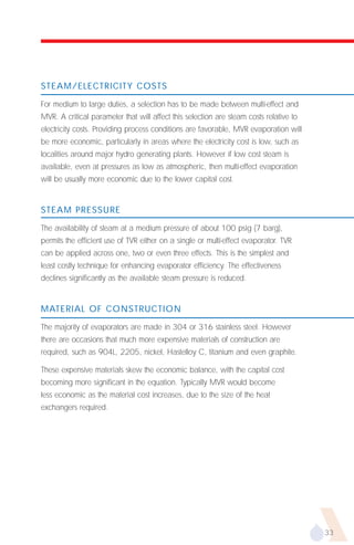 STEAM/ELECTRICITY COSTS

For medium to large duties, a selection has to be made between multi-effect and
MVR. A critical parameter that will affect this selection are steam costs relative to
electricity costs. Providing process conditions are favorable, MVR evaporation will
be more economic, particularly in areas where the electricity cost is low, such as
localities around major hydro generating plants. However if low cost steam is
available, even at pressures as low as atmospheric, then multi-effect evaporation
will be usually more economic due to the lower capital cost.


STEAM PRESSURE

The availability of steam at a medium pressure of about 100 psig (7 barg),
permits the efficient use of TVR either on a single or multi-effect evaporator. TVR
can be applied across one, two or even three effects. This is the simplest and
least costly technique for enhancing evaporator efficiency. The effectiveness
declines significantly as the available steam pressure is reduced.


MATERIAL OF CONSTRUCTION

The majority of evaporators are made in 304 or 316 stainless steel. However
there are occasions that much more expensive materials of construction are
required, such as 904L, 2205, nickel, Hastelloy C, titanium and even graphite.

These expensive materials skew the economic balance, with the capital cost
becoming more significant in the equation. Typically MVR would become
less economic as the material cost increases, due to the size of the heat
exchangers required.




                                                                                        33
 