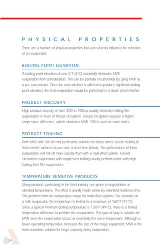 P H Y S I C A L                          P R O P E R T I E S
     There are a number of physical properties that can severely influence the selection
     of an evaporator.


     BOILING POINT ELEVATION

     A boiling point elevation of over 5°F (3°C) essentially eliminates MVR
     evaporators from consideration. This can be partially circumvented by using MVR as
     a pre concentrator. Once the concentration is sufficient to produce significant boiling
     point elevation, the final evaporation would be performed in a steam driven finisher.


     PRODUCT VISCOSITY

     High product viscosity of over 300 to 400cp usually eliminates falling film
     evaporators in favor of forced circulation. Forced circulation requires a higher
     temperature difference, which eliminates MVR. TVR is used on some duties.


     PRODUCT FOULING

     Both MVR and TVR are not particularly suitable for duties where severe fouling of
     heat transfer surfaces occurs over a short time period. The performance of these
     evaporators will fall off more rapidly than with a multi-effect system. Forced
     circulation evaporators with suppressed boiling usually perform better with high
     fouling than film evaporators.


     TEMPERATURE SENSITIVE PRODUCTS
     Many products, particularly in the food industry, are prone to degradation at
     elevated temperatures. The effect is usually made worse by extended residence time.
     This problem limits the temperature range for multi-effect systems. For example on
     a milk evaporator, the temperature is limited to a maximum of 160°F (71°C).
     Since a typical minimum boiling temperature is 120°F (49°C), there is a limited
     temperature difference to perform the evaporation. This type of duty is suitable for
     MVR since the evaporation occurs at essentially the same temperature. Although a
     lower operating temperature increases the size of the major equipment, MVR is the
     most economic solution for large capacity dairy evaporators.

34
 