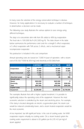 In many cases the selection of the energy conservation technique is obvious.
However, for many applications it is necessary to evaluate a number of techniques
in detail before a decision can be made.

The following case study illustrates the various options to save energy using
different techniques.

The duty is to concentrate skim milk from 8% solids to 48% by evaporation.
The feed rate is 100,000 lb/h (45,500 kg/h). The data shown in the table
below summarizes the performance and costs for a straight 5 effect evaporator,
a 5 effect evaporator with TVR across 3 effects, and a mechanical vapor
recompression evaporator.

No pasteurizer is included in this cost comparison.

Annual operating costs are based on 7,000 h/year of operation, with a steam
cost of $5.50/1000 lb (454 kg) and electricity at $0.068/kwh.

                                 5 EFFECT      5 EFFECT WITH TVR                MVR
 Evaporation            lb/h          83,000                    83,000        83,000
                        kg/h          37,900                    37,900        37,900
 Steam Consumed         lb/h          17,000                    11,000             0
                        kg/h           7,700                     5,000             0
 Absorbed power         kw                70                        60           560
 Annual costs
 Steam                             $654,500                   $423,500             0
 Electricity                        $33,300                    $28,560      $266,560
 Total                             $687,800                   $452,060      $266,560
 Capital costs
 Equipment                        $2,200,000                $2,600,000    $2,700,000


The examples illustrate that with a higher capital investment, it is possible to
significantly reduce the operating costs of the equipment. However the most
economic selection is controlled by the steam and electricity prices. For example,
if the dairy is located alongside an electric co-generation plant, the steam cost
would be reduced considerably lower, and a steam heated evaporator would be
the most economic.

A less important, but still significant factor, is the cost of cooling water. An MVR
evaporator requires virtually no cooling water. On a steam heated system the
cooling water requirement is about 6 US gallons per lb (.05 m3 per kg) of
steam applied.
                                                                                       35
 
