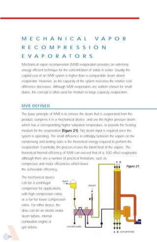 M E C H A N I C A L                                   V A P O R
     R E C O M P R E S S I O N
     E V A P O R A T O R S
     Mechanical vapor recompression (MVR) evaporation provides an extremely
     energy efficient technique for the concentration of solids in water. Usually the
     capital cost of an MVR system is higher than a comparable steam driven
     evaporator. However, as the capacity of the system increases the relative cost
     difference decreases. Although MVR evaporators are seldom chosen for small
     duties, the concept is often used for medium to large capacity evaporators.


     MVR DEFINED

     The basic principle of MVR is to remove the steam that is evaporated from the
     product, compress it in a mechanical device, and use the higher pressure steam,
     which has a corresponding higher saturation temperature, to provide the heating
     medium for the evaporation (Figure 21). No steam input is required once the
     system is operating. The small difference in enthalpy between the vapors on the
     condensing and boiling sides is the theoretical energy required to perform the
     evaporation. Essentially, the process re-uses the latent heat of the vapors. The
     theoretical thermal efficiency of MVR can exceed that of a 100 effect evaporator,
     although there are a number of practical limitations, such as
     compressor and motor efficiencies which lower
                                                                                  Figure 21
     the achievable efficiency.

     The mechanical device
     can be a centrifugal
     compressor for applications
     with high compression ratios,
     or a fan for lower compression
     ratios. For either device, the
     drive can be an electric motor,
     steam turbine, internal
     combustion engine or
     gas turbine.

36
 