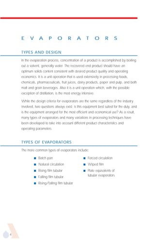E     V       A       P      O       R      A       T      O     R       S

    TYPES AND DESIGN

    In the evaporation process, concentration of a product is accomplished by boiling
    out a solvent, generally water. The recovered end product should have an
    optimum solids content consistent with desired product quality and operating
    economics. It is a unit operation that is used extensively in processing foods,
    chemicals, pharmaceuticals, fruit juices, dairy products, paper and pulp, and both
    malt and grain beverages. Also it is a unit operation which, with the possible
    exception of distillation, is the most energy intensive.

    While the design criteria for evaporators are the same regardless of the industry
    involved, two questions always exist: is this equipment best suited for the duty, and
    is the equipment arranged for the most efficient and economical use? As a result,
    many types of evaporators and many variations in processing techniques have
    been developed to take into account different product characteristics and
    operating parameters.


    TYPES OF EVAPORATORS

    The more common types of evaporators include:

              s   Batch pan                         s   Forced circulation
              s   Natural circulation               s   Wiped film
              s   Rising film tubular               s   Plate equivalents of
              s   Falling film tubular                  tubular evaporators

              s   Rising/falling film tubular




4
 