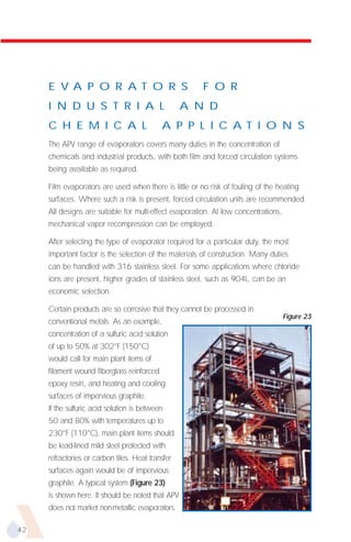 E V A P O R A T O R S                              F O R
     I N D U S T R I A L                           A N D
     C H E M I C A L                        A P P L I C A T I O N S
     The APV range of evaporators covers many duties in the concentration of
     chemicals and industrial products, with both film and forced circulation systems
     being available as required.

     Film evaporators are used when there is little or no risk of fouling of the heating
     surfaces. Where such a risk is present, forced circulation units are recommended.
     All designs are suitable for multi-effect evaporation. At low concentrations,
     mechanical vapor recompression can be employed.

     After selecting the type of evaporator required for a particular duty, the most
     important factor is the selection of the materials of construction. Many duties
     can be handled with 316 stainless steel. For some applications where chloride
     ions are present, higher grades of stainless steel, such as 904L, can be an
     economic selection.

     Certain products are so corrosive that they cannot be processed in
                                                                                     Figure 23
     conventional metals. As an example,
     concentration of a sulfuric acid solution
     of up to 50% at 302°F (150°C)
     would call for main plant items of
     filament wound fiberglass reinforced
     epoxy resin, and heating and cooling
     surfaces of impervious graphite.
     If the sulfuric acid solution is between
     50 and 80% with temperatures up to
     230°F (110°C), main plant items should
     be lead-lined mild steel protected with
     refractories or carbon tiles. Heat transfer
     surfaces again would be of impervious
     graphite. A typical system (Figure 23)
     is shown here. It should be noted that APV
     does not market non-metallic evaporators.

42
 