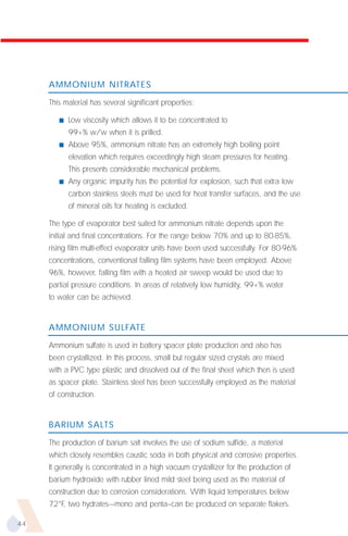 AMMONIUM NITRATES

     This material has several significant properties:

        s   Low viscosity which allows it to be concentrated to
            99+% w/w when it is prilled.
        s   Above 95%, ammonium nitrate has an extremely high boiling point
            elevation which requires exceedingly high steam pressures for heating.
            This presents considerable mechanical problems.
        s   Any organic impurity has the potential for explosion, such that extra low
            carbon stainless steels must be used for heat transfer surfaces, and the use
            of mineral oils for heating is excluded.

     The type of evaporator best suited for ammonium nitrate depends upon the
     initial and final concentrations. For the range below 70% and up to 80-85%,
     rising film multi-effect evaporator units have been used successfully. For 80-96%
     concentrations, conventional falling film systems have been employed. Above
     96%, however, falling film with a heated air sweep would be used due to
     partial pressure conditions. In areas of relatively low humidity, 99+% water
     to water can be achieved.


     AMMONIUM SULFATE

     Ammonium sulfate is used in battery spacer plate production and also has
     been crystallized. In this process, small but regular sized crystals are mixed
     with a PVC type plastic and dissolved out of the final sheet which then is used
     as spacer plate. Stainless steel has been successfully employed as the material
     of construction.


     BARIUM SALTS

     The production of barium salt involves the use of sodium sulfide, a material
     which closely resembles caustic soda in both physical and corrosive properties.
     It generally is concentrated in a high vacuum crystallizer for the production of
     barium hydroxide with rubber lined mild steel being used as the material of
     construction due to corrosion considerations. With liquid temperatures below
     72°F, two hydrates--–mono and penta–can be produced on separate flakers.

44
 
