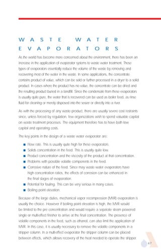 W        A       S      T     E            W        A      T      E      R
E       V     A       P      O       R      A      T      O       R      S
As the world has become more concerned about the environment, there has been an
increase in the application of evaporator systems to waste water treatment. These
types of evaporators essentially reduce the volume of the waste by removing and
recovering most of the water in the waste. In some applications, the concentrate
contains product of value, which can be sold or further processed in a dryer to a solid
product. In cases where the product has no value, the concentrate can be dried and
the resulting product buried in a landfill. Since the condensate from these evaporators
is usually quite pure, the water that is recovered can be used as boiler feed, as rinse
fluid for cleaning or merely disposed into the sewer or directly into a river.

As with the processing of any waste product, there are usually severe cost restraints
since, unless forced by regulation, few organizations wish to spend valuable capital
on waste treatment processes. The equipment therefore has to have both low
capital and operating costs.

The key points in the design of a waste water evaporator are:

    s   Flow rate. This is usually quite high for these evaporators.
    s   Solids concentration in the feed. This is usually quite low.
    s   Product concentration and the viscosity of the product at that concentration.
    s   Problems with possible volatile components in the feed.
    s   Corrosive nature of the feed. Since may waste water evaporators have
        high concentration ratios, the effects of corrosion can be enhanced in
        the final stages of evaporation.
    s   Potential for fouling. This can be very serious in many cases.
    s   Boiling point elevation.

Because of the large duties, mechanical vapor recompression (MVR) evaporation is
usually the choice. However if boiling point elevation is high, the MVR would
be limited to the pre concentration and would require a separate steam powered
single or multi-effect finisher to arrive at the final concentration. The presence of
volatile components in the feed, such as ethanol, can also limit the application of
MVR. In this case, it is usually necessary to remove the volatile components in a
stripper column. In a multi-effect evaporator the stripper column can be placed
between effects, which allows recovery of the heat needed to operate the stripper.
                                                                                          47
 