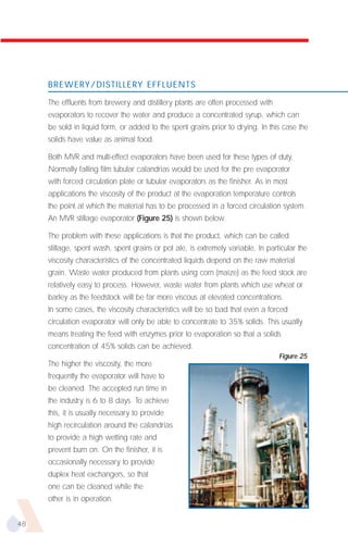 BREWERY/DISTILLERY EFFLUENTS

     The effluents from brewery and distillery plants are often processed with
     evaporators to recover the water and produce a concentrated syrup, which can
     be sold in liquid form, or added to the spent grains prior to drying. In this case the
     solids have value as animal food.

     Both MVR and multi-effect evaporators have been used for these types of duty.
     Normally falling film tubular calandrias would be used for the pre evaporator
     with forced circulation plate or tubular evaporators as the finisher. As in most
     applications the viscosity of the product at the evaporation temperature controls
     the point at which the material has to be processed in a forced circulation system.
     An MVR stillage evaporator (Figure 25) is shown below.

     The problem with these applications is that the product, which can be called
     stillage, spent wash, spent grains or pot ale, is extremely variable. In particular the
     viscosity characteristics of the concentrated liquids depend on the raw material
     grain. Waste water produced from plants using corn (maize) as the feed stock are
     relatively easy to process. However, waste water from plants which use wheat or
     barley as the feedstock will be far more viscous at elevated concentrations.
     In some cases, the viscosity characteristics will be so bad that even a forced
     circulation evaporator will only be able to concentrate to 35% solids. This usually
     means treating the feed with enzymes prior to evaporation so that a solids
     concentration of 45% solids can be achieved.
                                                                                  Figure 25
     The higher the viscosity, the more
     frequently the evaporator will have to
     be cleaned. The accepted run time in
     the industry is 6 to 8 days. To achieve
     this, it is usually necessary to provide
     high recirculation around the calandrias
     to provide a high wetting rate and
     prevent burn on. On the finisher, it is
     occasionally necessary to provide
     duplex heat exchangers, so that
     one can be cleaned while the
     other is in operation.


48
 
