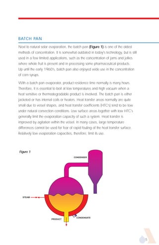 BATCH PAN

Next to natural solar evaporation, the batch pan (Figure 1) is one of the oldest
methods of concentration. It is somewhat outdated in today's technology, but is still
used in a few limited applications, such as the concentration of jams and jellies
where whole fruit is present and in processing some pharmaceutical products.
Up until the early 1960's, batch pan also enjoyed wide use in the concentration
of corn syrups.

With a batch pan evaporator, product residence time normally is many hours.
Therefore, it is essential to boil at low temperatures and high vacuum when a
heat sensitive or thermodegradable product is involved. The batch pan is either
jacketed or has internal coils or heaters. Heat transfer areas normally are quite
small due to vessel shapes, and heat transfer coefficients (HTC’s) tend to be low
under natural convection conditions. Low surface areas together with low HTC's
generally limit the evaporation capacity of such a system. Heat transfer is
improved by agitation within the vessel. In many cases, large temperature
differences cannot be used for fear of rapid fouling of the heat transfer surface.
Relatively low evaporation capacities, therefore, limit its use.




Figure 1
                                         CONDENSER




   STEAM




                                           CONDENSATE
                        PRODUCT




                                                                                        5
 